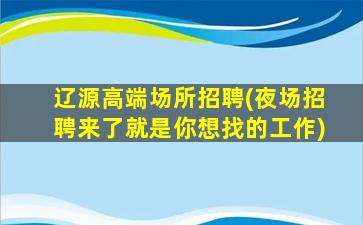 辽源高端场所招聘(夜场招聘来了就是你想找的工作)